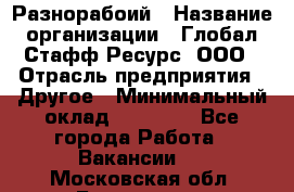 Разнорабоий › Название организации ­ Глобал Стафф Ресурс, ООО › Отрасль предприятия ­ Другое › Минимальный оклад ­ 40 000 - Все города Работа » Вакансии   . Московская обл.,Бронницы г.